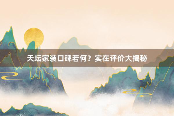 天坛家装口碑若何？实在评价大揭秘